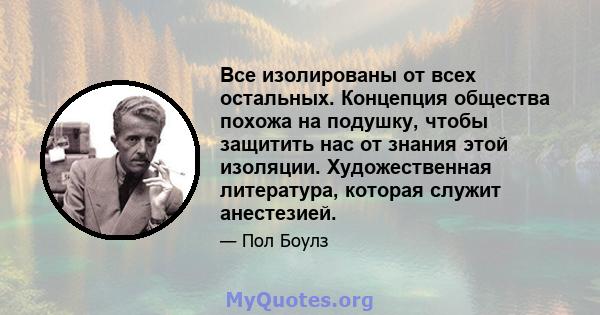 Все изолированы от всех остальных. Концепция общества похожа на подушку, чтобы защитить нас от знания этой изоляции. Художественная литература, которая служит анестезией.