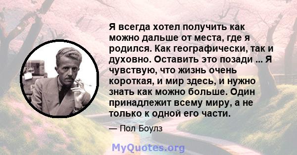 Я всегда хотел получить как можно дальше от места, где я родился. Как географически, так и духовно. Оставить это позади ... Я чувствую, что жизнь очень короткая, и мир здесь, и нужно знать как можно больше. Один