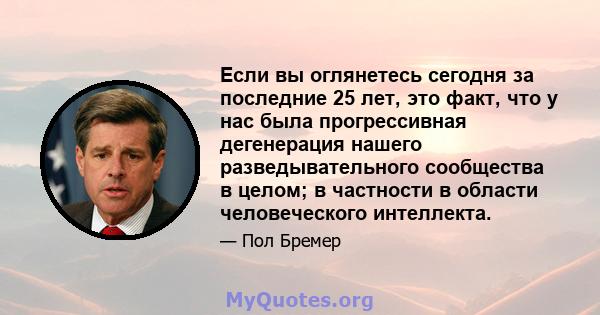 Если вы оглянетесь сегодня за последние 25 лет, это факт, что у нас была прогрессивная дегенерация нашего разведывательного сообщества в целом; в частности в области человеческого интеллекта.