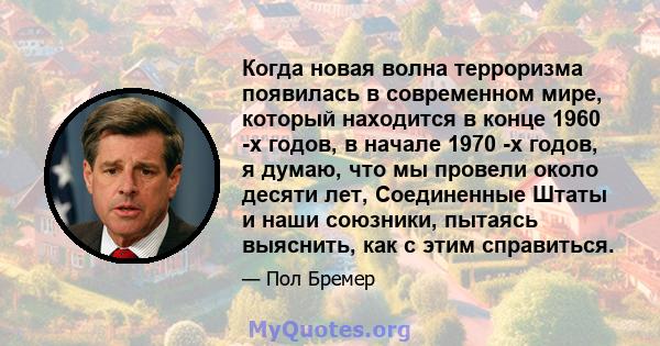 Когда новая волна терроризма появилась в современном мире, который находится в конце 1960 -х годов, в начале 1970 -х годов, я думаю, что мы провели около десяти лет, Соединенные Штаты и наши союзники, пытаясь выяснить,