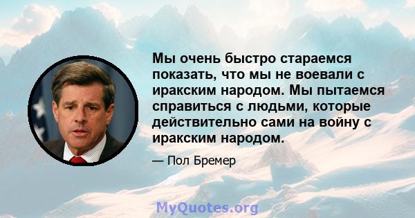 Мы очень быстро стараемся показать, что мы не воевали с иракским народом. Мы пытаемся справиться с людьми, которые действительно сами на войну с иракским народом.