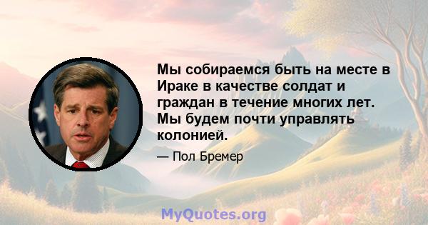 Мы собираемся быть на месте в Ираке в качестве солдат и граждан в течение многих лет. Мы будем почти управлять колонией.