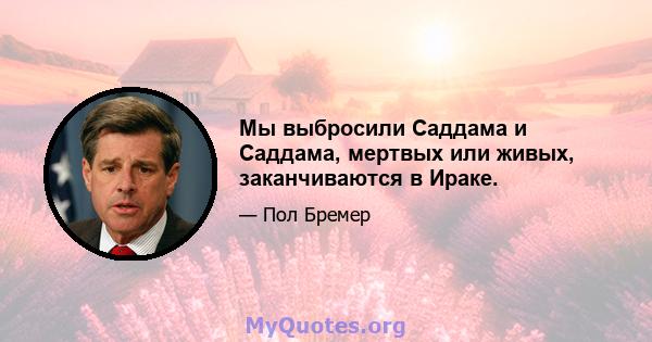 Мы выбросили Саддама и Саддама, мертвых или живых, заканчиваются в Ираке.