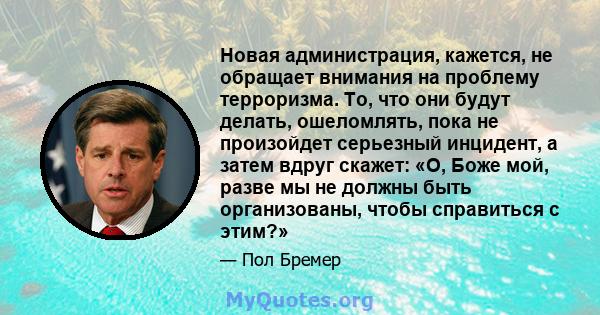 Новая администрация, кажется, не обращает внимания на проблему терроризма. То, что они будут делать, ошеломлять, пока не произойдет серьезный инцидент, а затем вдруг скажет: «О, Боже мой, разве мы не должны быть