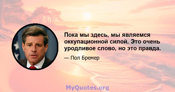 Пока мы здесь, мы являемся оккупационной силой. Это очень уродливое слово, но это правда.