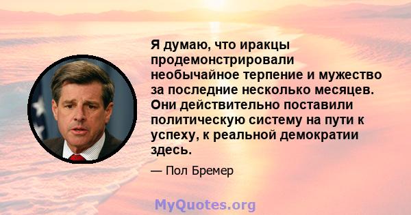 Я думаю, что иракцы продемонстрировали необычайное терпение и мужество за последние несколько месяцев. Они действительно поставили политическую систему на пути к успеху, к реальной демократии здесь.