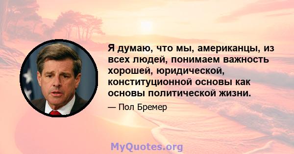 Я думаю, что мы, американцы, из всех людей, понимаем важность хорошей, юридической, конституционной основы как основы политической жизни.