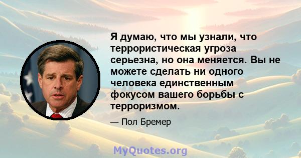 Я думаю, что мы узнали, что террористическая угроза серьезна, но она меняется. Вы не можете сделать ни одного человека единственным фокусом вашего борьбы с терроризмом.