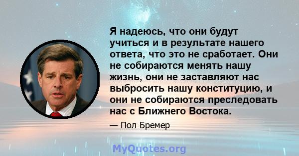 Я надеюсь, что они будут учиться и в результате нашего ответа, что это не сработает. Они не собираются менять нашу жизнь, они не заставляют нас выбросить нашу конституцию, и они не собираются преследовать нас с Ближнего 