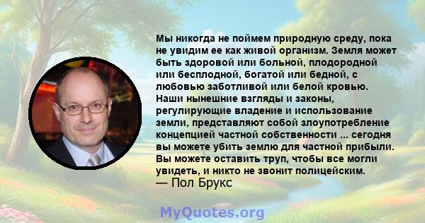 Мы никогда не поймем природную среду, пока не увидим ее как живой организм. Земля может быть здоровой или больной, плодородной или бесплодной, богатой или бедной, с любовью заботливой или белой кровью. Наши нынешние