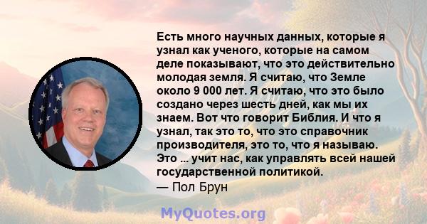 Есть много научных данных, которые я узнал как ученого, которые на самом деле показывают, что это действительно молодая земля. Я считаю, что Земле около 9 000 лет. Я считаю, что это было создано через шесть дней, как мы 