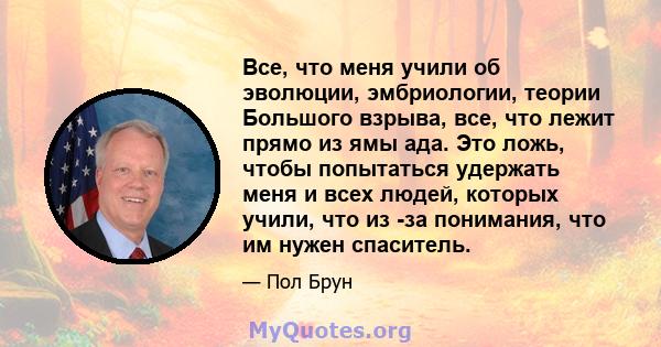 Все, что меня учили об эволюции, эмбриологии, теории Большого взрыва, все, что лежит прямо из ямы ада. Это ложь, чтобы попытаться удержать меня и всех людей, которых учили, что из -за понимания, что им нужен спаситель.