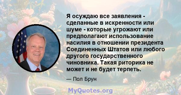 Я осуждаю все заявления - сделанные в искренности или шуме - которые угрожают или предполагают использование насилия в отношении президента Соединенных Штатов или любого другого государственного чиновника. Такая