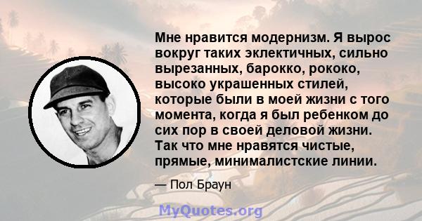 Мне нравится модернизм. Я вырос вокруг таких эклектичных, сильно вырезанных, барокко, рококо, высоко украшенных стилей, которые были в моей жизни с того момента, когда я был ребенком до сих пор в своей деловой жизни.