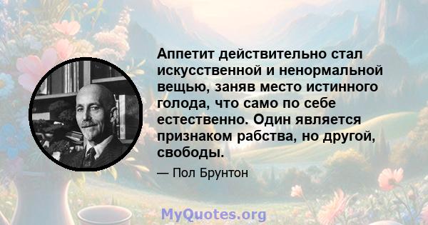 Аппетит действительно стал искусственной и ненормальной вещью, заняв место истинного голода, что само по себе естественно. Один является признаком рабства, но другой, свободы.