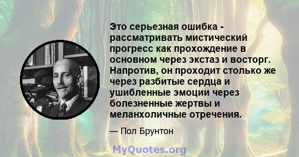 Это серьезная ошибка - рассматривать мистический прогресс как прохождение в основном через экстаз и восторг. Напротив, он проходит столько же через разбитые сердца и ушибленные эмоции через болезненные жертвы и