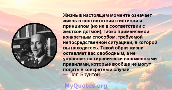 Жизнь в настоящем моменте означает жизнь в соответствии с истиной и принципом (но не в соответствии с жесткой догмой), гибко применяемой конкретным способом, требуемой непосредственной ситуацией, в которой вы