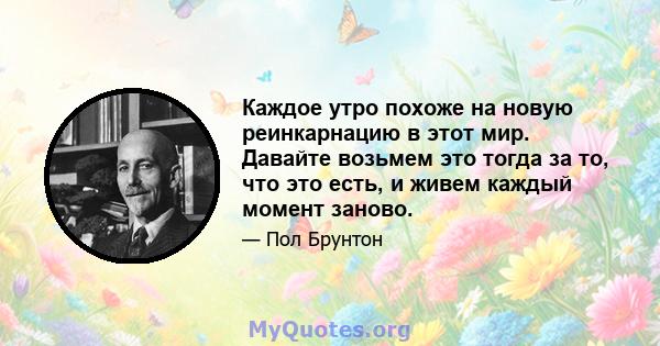 Каждое утро похоже на новую реинкарнацию в этот мир. Давайте возьмем это тогда за то, что это есть, и живем каждый момент заново.