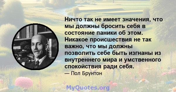 Ничто так не имеет значения, что мы должны бросить себя в состояние паники об этом. Никакое происшествия не так важно, что мы должны позволить себе быть изгнаны из внутреннего мира и умственного спокойствия ради себя.