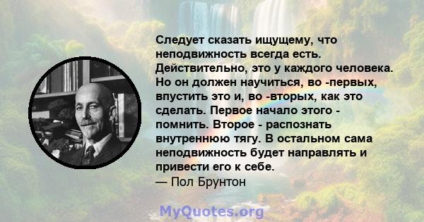 Следует сказать ищущему, что неподвижность всегда есть. Действительно, это у каждого человека. Но он должен научиться, во -первых, впустить это и, во -вторых, как это сделать. Первое начало этого - помнить. Второе -