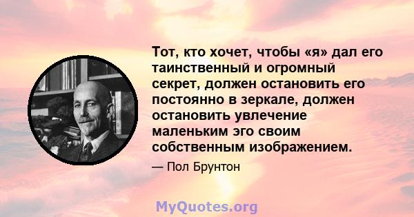 Тот, кто хочет, чтобы «я» дал его таинственный и огромный секрет, должен остановить его постоянно в зеркале, должен остановить увлечение маленьким эго своим собственным изображением.