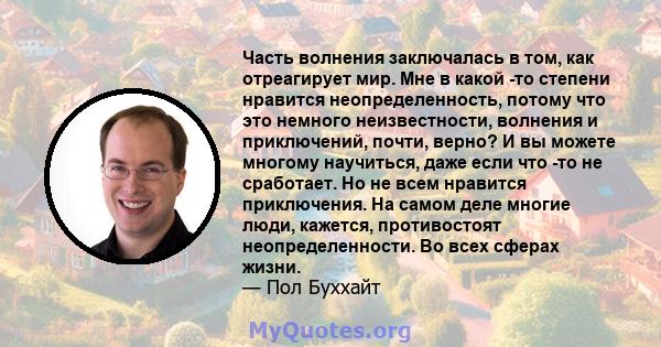 Часть волнения заключалась в том, как отреагирует мир. Мне в какой -то степени нравится неопределенность, потому что это немного неизвестности, волнения и приключений, почти, верно? И вы можете многому научиться, даже