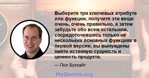 Выберите три ключевых атрибута или функции, получите эти вещи очень, очень правильно, а затем забудьте обо всем остальном, сосредоточившись только на нескольких основных функциях в первой версии, вы вынуждены найти