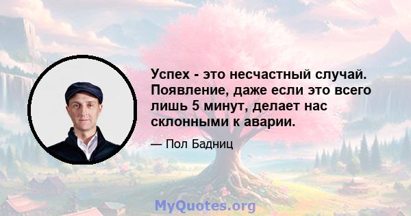 Успех - это несчастный случай. Появление, даже если это всего лишь 5 минут, делает нас склонными к аварии.