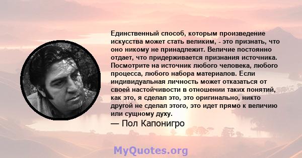 Единственный способ, которым произведение искусства может стать великим, - это признать, что оно никому не принадлежит. Величие постоянно отдает, что придерживается признания источника. Посмотрите на источник любого