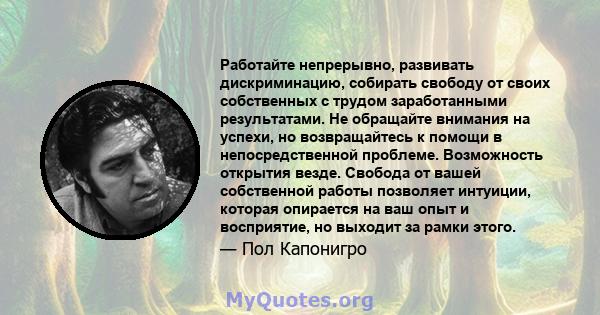 Работайте непрерывно, развивать дискриминацию, собирать свободу от своих собственных с трудом заработанными результатами. Не обращайте внимания на успехи, но возвращайтесь к помощи в непосредственной проблеме.