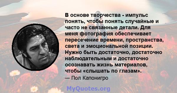 В основе творчества - импульс понять, чтобы понять случайные и часто не связанные детали. Для меня фотография обеспечивает пересечение времени, пространства, света и эмоциональной позиции. Нужно быть достаточно,