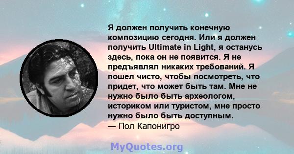 Я должен получить конечную композицию сегодня. Или я должен получить Ultimate in Light, я останусь здесь, пока он не появится. Я не предъявлял никаких требований. Я пошел чисто, чтобы посмотреть, что придет, что может