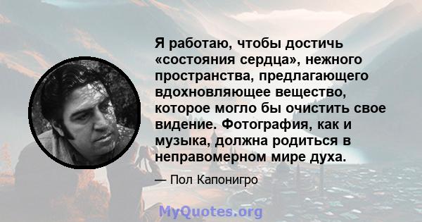 Я работаю, чтобы достичь «состояния сердца», нежного пространства, предлагающего вдохновляющее вещество, которое могло бы очистить свое видение. Фотография, как и музыка, должна родиться в неправомерном мире духа.