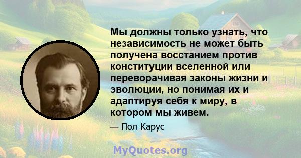 Мы должны только узнать, что независимость не может быть получена восстанием против конституции вселенной или переворачивая законы жизни и эволюции, но понимая их и адаптируя себя к миру, в котором мы живем.