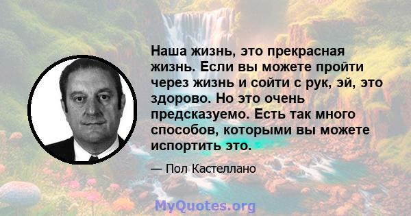 Наша жизнь, это прекрасная жизнь. Если вы можете пройти через жизнь и сойти с рук, эй, это здорово. Но это очень предсказуемо. Есть так много способов, которыми вы можете испортить это.