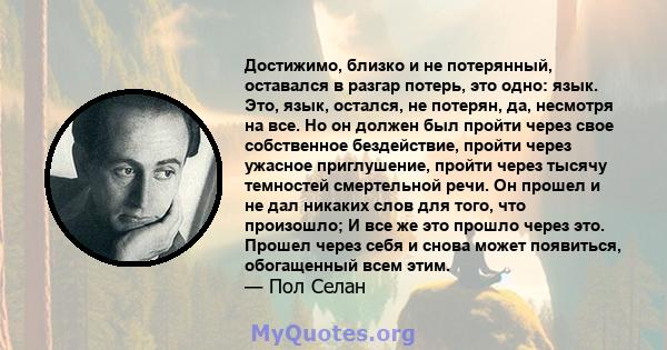 Достижимо, близко и не потерянный, оставался в разгар потерь, это одно: язык. Это, язык, остался, не потерян, да, несмотря на все. Но он должен был пройти через свое собственное бездействие, пройти через ужасное