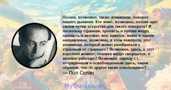 Поэзия, возможно, такая: атемвенде, поворот нашего дыхания. Кто знает, возможно, поэзия идет своим путем искусства для такого поворота? И поскольку странная, пропасть и голова медуз, пропасть и автомат, все, кажется,