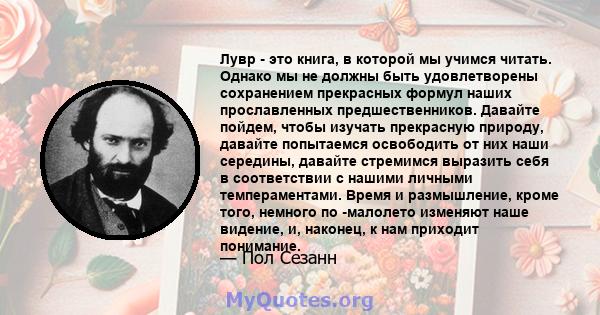 Лувр - это книга, в которой мы учимся читать. Однако мы не должны быть удовлетворены сохранением прекрасных формул наших прославленных предшественников. Давайте пойдем, чтобы изучать прекрасную природу, давайте