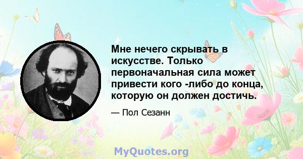 Мне нечего скрывать в искусстве. Только первоначальная сила может привести кого -либо до конца, которую он должен достичь.