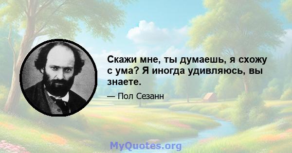 Скажи мне, ты думаешь, я схожу с ума? Я иногда удивляюсь, вы знаете.