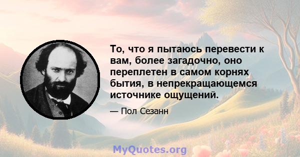 То, что я пытаюсь перевести к вам, более загадочно, оно переплетен в самом корнях бытия, в непрекращающемся источнике ощущений.