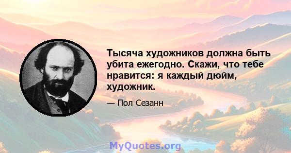 Тысяча художников должна быть убита ежегодно. Скажи, что тебе нравится: я каждый дюйм, художник.