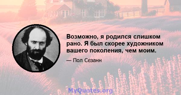 Возможно, я родился слишком рано. Я был скорее художником вашего поколения, чем моим.