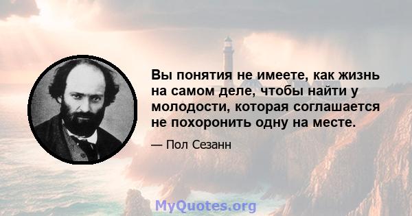 Вы понятия не имеете, как жизнь на самом деле, чтобы найти у молодости, которая соглашается не похоронить одну на месте.