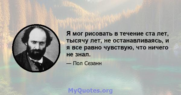 Я мог рисовать в течение ста лет, тысячу лет, не останавливаясь, и я все равно чувствую, что ничего не знал.