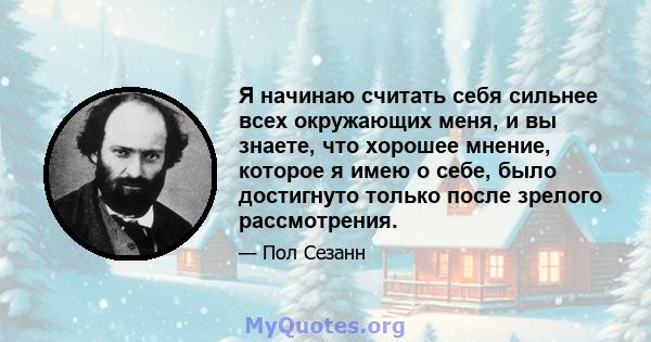 Я начинаю считать себя сильнее всех окружающих меня, и вы знаете, что хорошее мнение, которое я имею о себе, было достигнуто только после зрелого рассмотрения.