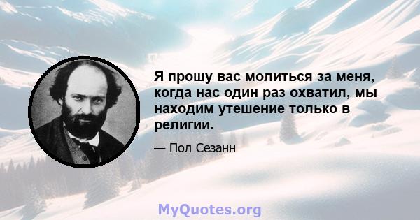 Я прошу вас молиться за меня, когда нас один раз охватил, мы находим утешение только в религии.