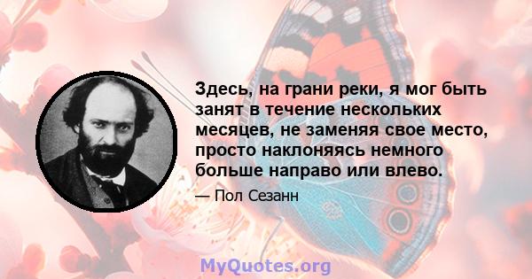 Здесь, на грани реки, я мог быть занят в течение нескольких месяцев, не заменяя свое место, просто наклоняясь немного больше направо или влево.