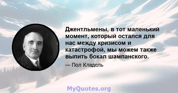 Джентльмены, в тот маленький момент, который остался для нас между кризисом и катастрофой, мы можем также выпить бокал шампанского.