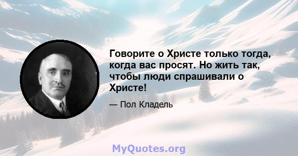 Говорите о Христе только тогда, когда вас просят. Но жить так, чтобы люди спрашивали о Христе!